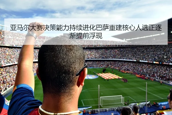 亚马尔大赛决策能力持续进化巴萨重建核心人选正逐渐提前浮现